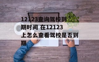 12123查询驾校到期时间 在12123上怎么查看驾校是否到期