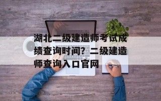 湖北二级建造师考试成绩查询时间？二级建造师查询入口官网