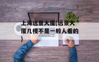 上海远景大厦(远景大厦几楼不是一般人看的)