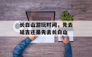 长白山游玩时间，先去延吉还是先去长白山