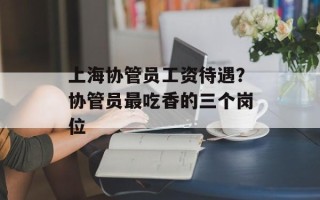 上海协管员工资待遇？协管员最吃香的三个岗位