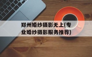 郑州婚纱摄影无上(专业婚纱摄影服务推荐)
