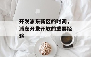 开发浦东新区的时间，浦东开发开放的重要经验