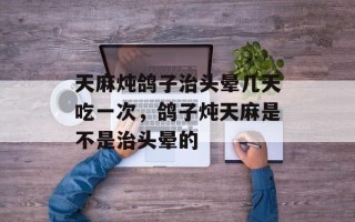 天麻炖鸽子治头晕几天吃一次，鸽子炖天麻是不是治头晕的