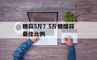 糖蒜5斤？5斤糖醋蒜最佳比例