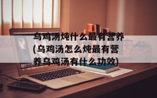 乌鸡汤炖什么最有营养(乌鸡汤怎么炖最有营养乌鸡汤有什么功效)