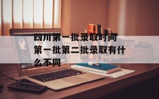 四川第一批录取时间 第一批第二批录取有什么不同