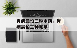 胃病最怕三种中药，胃病最怕三种克星