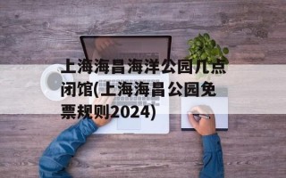 上海海昌海洋公园几点闭馆(上海海昌公园免票规则2024)