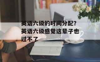 英语六级的时间分配？英语六级感觉这辈子也过不了