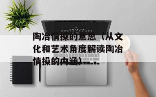 陶冶情操的意思（从文化和艺术角度解读陶冶情操的内涵）