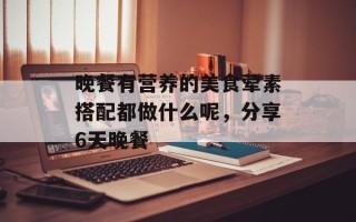 晚餐有营养的美食荤素搭配都做什么呢，分享6天晚餐