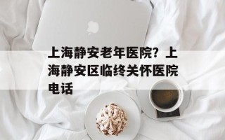 上海静安老年医院？上海静安区临终关怀医院电话