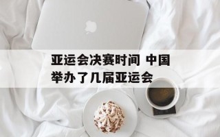 亚运会决赛时间 中国举办了几届亚运会