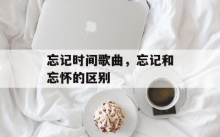忘记时间歌曲，忘记和忘怀的区别