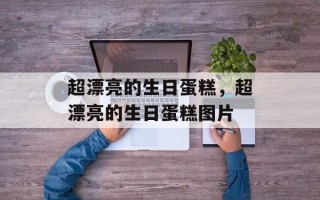超漂亮的生日蛋糕，超漂亮的生日蛋糕图片