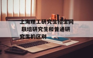 上海理工研究生招生网 联培研究生和普通研究生的区别