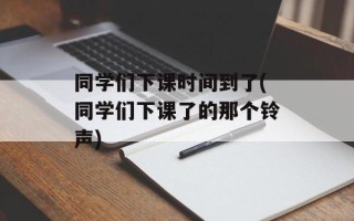 同学们下课时间到了(同学们下课了的那个铃声)