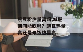 豌豆粉热量高吗,减肥期间能吃吗？豌豆热量高还是米饭热量高