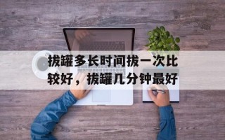 拔罐多长时间拔一次比较好，拔罐几分钟最好