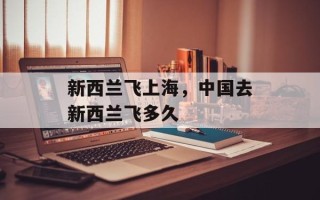 新西兰飞上海，中国去新西兰飞多久