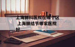 上海肺科医院在哪个区 上海肺结节哪家医院好