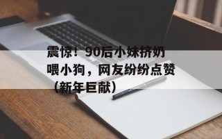 震惊！90后小妹挤奶喂小狗，网友纷纷点赞（新年巨献）