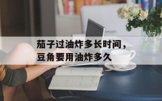 茄子过油炸多长时间，豆角要用油炸多久