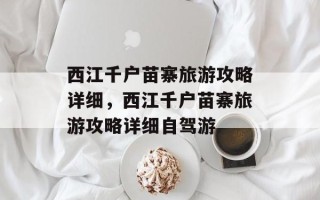 西江千户苗寨旅游攻略详细，西江千户苗寨旅游攻略详细自驾游