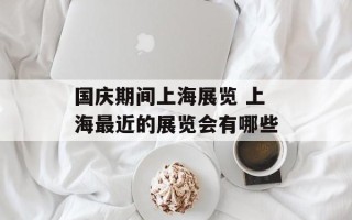 国庆期间上海展览 上海最近的展览会有哪些