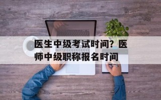 医生中级考试时间？医师中级职称报名时间