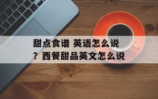 甜点食谱 英语怎么说？西餐甜品英文怎么说