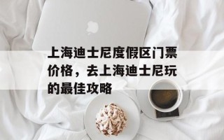 上海迪士尼度假区门票价格，去上海迪士尼玩的最佳攻略