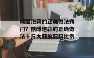 糖醋泡蒜的正确做法窍门？糖醋泡蒜的正确做法十斤大蒜的配料比例