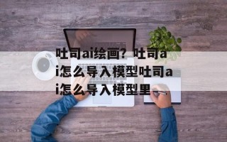 吐司ai绘画？吐司ai怎么导入模型吐司ai怎么导入模型里