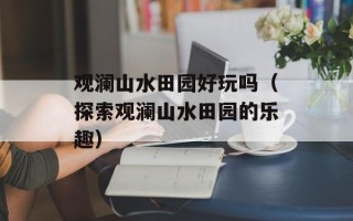 观澜山水田园好玩吗（探索观澜山水田园的乐趣）