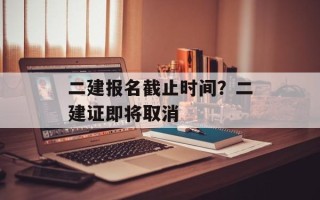 二建报名截止时间？二建证即将取消
