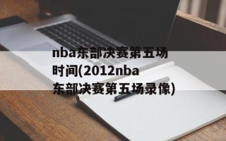 nba东部决赛第五场时间(2012nba东部决赛第五场录像)