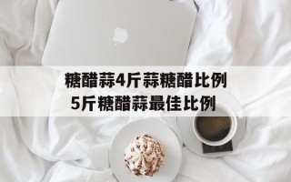 糖醋蒜4斤蒜糖醋比例 5斤糖醋蒜最佳比例