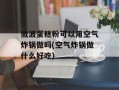 微波蛋糕粉可以用空气炸锅做吗(空气炸锅做什么好吃)