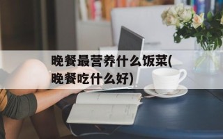 晚餐最营养什么饭菜(晚餐吃什么好)