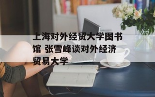 上海对外经贸大学图书馆 张雪峰谈对外经济贸易大学