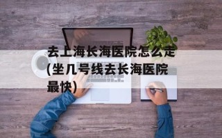 去上海长海医院怎么走(坐几号线去长海医院最快)