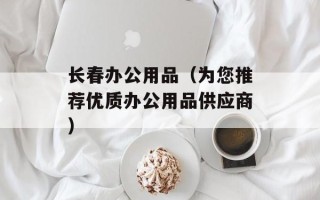 长春办公用品（为您推荐优质办公用品供应商）