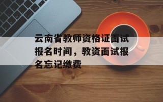 云南省教师资格证面试报名时间，教资面试报名忘记缴费