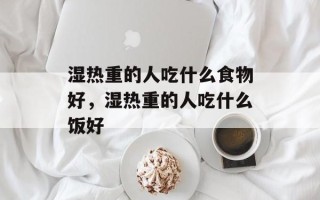 湿热重的人吃什么食物好，湿热重的人吃什么饭好