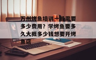 万州烤鱼培训一般需要多少费用？学烤鱼要多久大概多少钱想要开烤鱼店