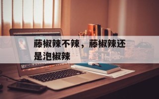 藤椒辣不辣，藤椒辣还是泡椒辣