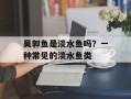 吴郭鱼是淡水鱼吗？一种常见的淡水鱼类