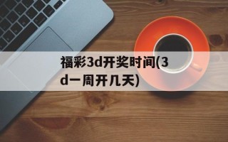 福彩3d开奖时间(3d一周开几天)